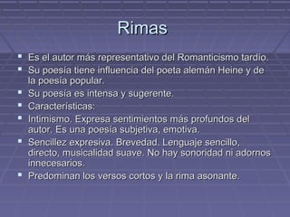 RRiimmaass 
 EEss eell aauuttoorr mmááss rreepprreesseennttaattiivvoo ddeell RRoommaannttiicciissmmoo ttaarrddííoo.. 
 SSuu ppooeessííaa ttiieennee iinnfflluueenncciiaa ddeell ppooeettaa aalleemmáánn HHeeiinnee yy ddee 
llaa ppooeessííaa ppooppuullaarr.. 
 SSuu ppooeessííaa eess iinntteennssaa yy ssuuggeerreennttee.. 
 CCaarraacctteerrííssttiiccaass:: 
 IInnttiimmiissmmoo.. EExxpprreessaa sseennttiimmiieennttooss mmááss pprrooffuunnddooss ddeell 
aauuttoorr.. EEss uunnaa ppooeessííaa ssuubbjjeettiivvaa,, eemmoottiivvaa.. 
 SSeenncciilllleezz eexxpprreessiivvaa.. BBrreevveeddaadd.. LLeenngguuaajjee sseenncciilllloo,, 
ddiirreeccttoo,, mmuussiiccaalliiddaadd ssuuaavvee.. NNoo hhaayy ssoonnoorriiddaadd nnii aaddoorrnnooss 
iinnnneecceessaarriiooss.. 
 PPrreeddoommiinnaann llooss vveerrssooss ccoorrttooss yy llaa rriimmaa aassoonnaannttee.. 
 