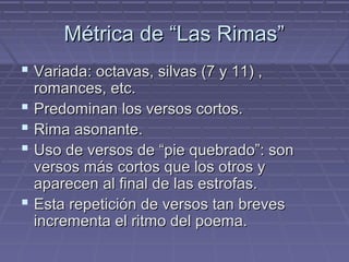 MMééttrriiccaa ddee ““LLaass RRiimmaass”” 
 VVaarriiaaddaa:: ooccttaavvaass,, ssiillvvaass ((77 yy 1111)) ,, 
rroommaanncceess,, eettcc.. 
 PPrreeddoommiinnaann llooss vveerrssooss ccoorrttooss.. 
 RRiimmaa aassoonnaannttee.. 
 UUssoo ddee vveerrssooss ddee ““ppiiee qquueebbrraaddoo””:: ssoonn 
vveerrssooss mmááss ccoorrttooss qquuee llooss oottrrooss yy 
aappaarreecceenn aall ffiinnaall ddee llaass eessttrrooffaass.. 
 EEssttaa rreeppeettiicciióónn ddee vveerrssooss ttaann bbrreevveess 
iinnccrreemmeennttaa eell rriittmmoo ddeell ppooeemmaa.. 
 
