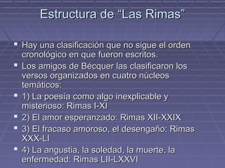 Estructura ddee ““LLaass RRiimmaass”” 
 HHaayy uunnaa ccllaassiiffiiccaacciióónn qquuee nnoo ssiigguuee eell oorrddeenn 
ccrroonnoollóóggiiccoo eenn qquuee ffuueerroonn eessccrriittooss.. 
 LLooss aammiiggooss ddee BBééccqquueerr llaass ccllaassiiffiiccaarroonn llooss 
vveerrssooss oorrggaanniizzaaddooss eenn ccuuaattrroo nnúúcclleeooss 
tteemmááttiiccooss:: 
 11)) LLaa ppooeessííaa ccoommoo aallggoo iinneexxpplliiccaabbllee yy 
mmiisstteerriioossoo:: RRiimmaass II--XXII 
 22)) EEll aammoorr eessppeerraannzzaaddoo:: RRiimmaass XXIIII--XXXXIIXX 
 33)) EEll ffrraaccaassoo aammoorroossoo,, eell ddeesseennggaaññoo:: RRiimmaass 
XXXXXX--LLII 
 44)) LLaa aanngguussttiiaa,, llaa ssoolleeddaadd,, llaa mmuueerrttee,, llaa 
eennffeerrmmeeddaadd:: RRiimmaass LLIIII--LLXXXXVVII 
 