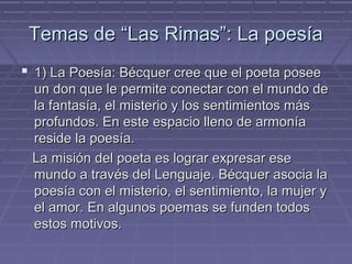 Temas ddee ““LLaass RRiimmaass””:: LLaa ppooeessííaa 
 11)) LLaa PPooeessííaa:: BBééccqquueerr ccrreeee qquuee eell ppooeettaa ppoosseeee 
uunn ddoonn qquuee llee ppeerrmmiittee ccoonneeccttaarr ccoonn eell mmuunnddoo ddee 
llaa ffaannttaassííaa,, eell mmiisstteerriioo yy llooss sseennttiimmiieennttooss mmááss 
pprrooffuunnddooss.. EEnn eessttee eessppaacciioo lllleennoo ddee aarrmmoonnííaa 
rreessiiddee llaa ppooeessííaa.. 
LLaa mmiissiióónn ddeell ppooeettaa eess llooggrraarr eexxpprreessaarr eessee 
mmuunnddoo aa ttrraavvééss ddeell LLeenngguuaajjee.. BBééccqquueerr aassoocciiaa llaa 
ppooeessííaa ccoonn eell mmiisstteerriioo,, eell sseennttiimmiieennttoo,, llaa mmuujjeerr yy 
eell aammoorr.. EEnn aallgguunnooss ppooeemmaass ssee ffuunnddeenn ttooddooss 
eessttooss mmoottiivvooss.. 
 