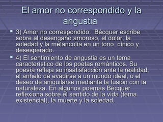El amor nnoo ccoorrrreessppoonnddiiddoo yy llaa 
aanngguussttiiaa 
 33)) AAmmoorr nnoo ccoorrrreessppoonnddiiddoo:: BBééccqquueerr eessccrriibbee 
ssoobbrree eell ddeesseennggaaññoo aammoorroossoo,, eell ddoolloorr,, llaa 
ssoolleeddaadd yy llaa mmeellaannccoollííaa eenn uunn ttoonnoo ccíínniiccoo yy 
ddeesseessppeerraaddoo.. 
 44)) EEll sseennttiimmiieennttoo ddee aanngguussttiiaa eess uunn tteemmaa 
ccaarraacctteerrííssttiiccoo ddee llooss ppooeettaass rroommáánnttiiccooss.. SSuu 
ppooeessííaa rreefflleejjaa ssuu iinnssaattiissffaacccciióónn aannttee llaa rreeaalliiddaadd,, 
eell aannhheelloo ddee eevvaaddiirrssee aa uunn mmuunnddoo iiddeeaall,, oo eell 
ddeesseeoo ddee aanniiqquuiillaarrssee mmeeddiiaannttee llaa ffuussiióónn ccoonn llaa 
nnaattuurraalleezzaa.. EEnn aallgguunnooss ppooeemmaass BBééccqquueerr 
rreefflleexxiioonnaa ssoobbrree eell sseennttiiddoo ddee llaa vviiddaa ((tteemmaa 
eexxiisstteenncciiaall)),, llaa mmuueerrttee yy llaa ssoolleeddaadd.. 
 