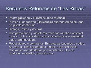 Recursos Retóricos de “Las Rimas” 
 Interrogaciones y exclamaciones retóricas. 
 Puntos suspensivos (Reticencia) expresa emoción, que 
no puede continuar. 
 Diálogo, íntimo y natural. 
 Comparaciones y metáforas referidas muchas veces al 
mundo de la naturaleza y relacionadas con lo sensorial: 
color, lumninosidad. 
 Repeticiones y contrastes. Estructuras basadas en ellas. 
Se crea un ritmo acentuado similar a las canciones. 
Contrastes manifestados por la antítesis. Uso de 
anáforas, estribillos, paralelismos 
 