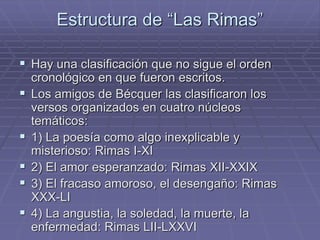Estructura de “Las Rimas” 
 Hay una clasificación que no sigue el orden 
cronológico en que fueron escritos. 
 Los amigos de Bécquer las clasificaron los 
versos organizados en cuatro núcleos 
temáticos: 
 1) La poesía como algo inexplicable y 
misterioso: Rimas I-XI 
 2) El amor esperanzado: Rimas XII-XXIX 
 3) El fracaso amoroso, el desengaño: Rimas 
XXX-LI 
 4) La angustia, la soledad, la muerte, la 
enfermedad: Rimas LII-LXXVI 
 