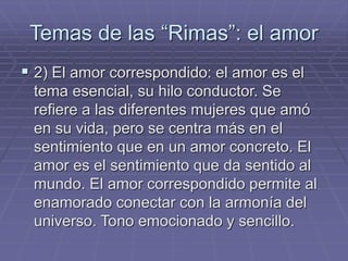 Temas de las “Rimas”: el amor 
 2) El amor correspondido: el amor es el 
tema esencial, su hilo conductor. Se 
refiere a las diferentes mujeres que amó 
en su vida, pero se centra más en el 
sentimiento que en un amor concreto. El 
amor es el sentimiento que da sentido al 
mundo. El amor correspondido permite al 
enamorado conectar con la armonía del 
universo. Tono emocionado y sencillo. 
 