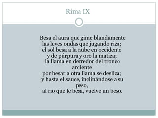 Rima IX
Besa el aura que gime blandamente
las leves ondas que jugando riza;
el sol besa a la nube en occidente
y de púrpura y oro la matiza;
la llama en derredor del tronco
ardiente
por besar a otra llama se desliza;
y hasta el sauce, inclinándose a su
peso,
al río que le besa, vuelve un beso.
 