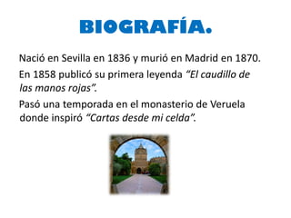 BIOGRAFÍA.
Nació en Sevilla en 1836 y murió en Madrid en 1870.
En 1858 publicó su primera leyenda “El caudillo de
las manos rojas”.
Pasó una temporada en el monasterio de Veruela
donde inspiró “Cartas desde mi celda”.