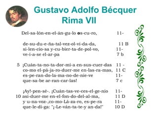 Gustavo Adolfo Bécquer  Rima VII   Del-sa-lón-en-el-án-gu-lo  o s-cu-ro,  11-       de-su-du-e-ña-tal-vez-ol-vi-da-da,  11 B      si-len-cio-sa y-cu-bier-ta-de-pol-vo,  11-      ve-í-a-se el-ar-pa  7 b      5  ¡Cuán-ta-no-ta-dor-mí-a en-sus-cuer-das  11 -      co-mo el-pá-ja-ro-duer-me en-las-ra-mas,  11 C      es-pe-ran-do-la-ma-no-de-nie-ve  11-      que-sa-be ar-ran-car-las!  7 c          ¡Ay!-pen-sé-. ¡Cuán-tas-ve-ces-el-ge-nio  11- 10 así-duer-me en-el-fon-do-del-al-ma,  11 D      y   u-na-voz-,co-mo-Lá-za-ro, es-pe-ra  11-      que-le-di-ga: "¡-Le-ván-ta-te-y an-da!"  10 D 