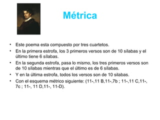 Métrica Este poema esta compuesto por tres cuartetos. En la primera estrofa, los 3 primeros versos son de 10 sílabas y el último tiene 6 sílabas.  En la segunda estrofa, pasa lo mismo, los tres primeros versos son de 10 sílabas mientras que el último es de 6 sílabas. Y en la última estrofa, todos los versos son de 10 silabas. Con el esquema métrico siguiente:  (11-,11 B,11-,7b ; 11-,11 C,11-, 7c ; 11-, 11 D,11-, 11-D). 