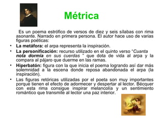 Métrica Es un poema estrófico de versos de diez y seis sílabas con rima asonante. Narrado en primera persona. El autor hace uso de varias figuras poéticas:  La metáfora:  el arpa representa la inspiración. La personificación:  recurso utilizado en el quinto verso “ Cuanta   nota dormía  en sus cuerdas  ” que dota de vida al arpa y la compara al pájaro que duerme en las ramas. Hiperbatón:  figura con la que inicia el poema logrando así dar más solemnidad a la escena donde reposa abandonada el arpa (la inspiración). Las figuras retóricas utilizadas por el poeta son muy importantes porque tienen el efecto de adormecer y despertar al lector. Bécquer con esta rima consigue inspirar melancolía y un sentimiento romántico que transmite al lector una paz interior. 