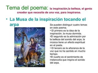 Tema del poema:   la inspiración,la belleza, el genio creador que necesita de una voz, para inspirarse. La Musa de la inspiración tocando el arpa Se pueden distinguir cuatro temas en este poema. El primero es la idea de la inspiración, la musa dormida. El segundo es la admiración por la belleza del sonido del arpa, la música tiene un efecto espiritual en el poeta. El tercero es la añoranza de la voz que no ha sentido en mucho tiempo. El cuarto es el sentimiento de melancolía que inspira el sonido del arpa.  