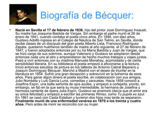 Biografía de Bécquer: Nació en Sevilla el 17 de febrero de 1836 , hijo del pintor José Domínguez Insausti. Su madre fue Joaquina Bastida de Vargas. Sin embargo el padre murió el 26 de enero de 1841, cuando contaba el poeta cinco años. En 1846, con diez años, Gustavo Adolfo ingresa en el Colegio de Náutica de San Telmo, en Sevilla, donde recibe clases de un discípulo del gran poeta Alberto Lista, Francisco Rodríguez Zapata. quedaron huérfanos también de madre al año siguiente, el 27 de febrero de 1847, y fueron adoptados entonces por su tía María Bastida y Juan de Vargas, que se hizo cargo de sus sobrinos, aunque Valeriano y Gustavo se adoptaron desde entonces cada uno al otro y emprendieron de hecho muchos trabajos y viajes juntos. Pasó a vivir entonces con su madrina Manuela Monahay, acomodada y de cierta sensibilidad literaria. En su biblioteca el poeta empezó a aficionarse a la lectura. Inició entonces estudios de pintura en los talleres de Antonio Cabral Bejarano y Joaquín Domínguez Bécquer. Marchó a Madrid con el deseo de triunfar en la literatura en 1854. Sufrió una gran decepción y sobrevivió en la bohemia de esos años. Para ganar algún dinero el poeta escribe, en colaboración con sus amigos, Julio Nombela y Luis García Luna, comedias y zarzuelas. Hacia 1858 conoció a Josefina Espín, una bella señorita de ojos azules, y empezó a cortejarla; pronto, sin embargo, se fijó en la que sería su musa irremediable, la hermana de Josefina y hermosa cantante de ópera Julia Espín. Gustavo se enamoró (decía que el amor era su única felicidad) y empezó a escribir las primeras  Rimas , como  Tu pupila es azul.  En 1861 se casó con Casta Esteban y tuvieron dos hijos mas tarde se separaron.   Finalmente murió de una enfermedad venérea en 1870 a los treinta y cuatro años.  Pero antes de morir se reconcilio con su mujer.  