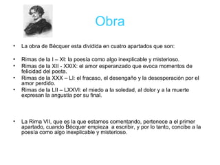 Obra La obra de Bécquer esta dividida en cuatro apartados que son: Rimas de la I – XI: la poesía como algo inexplicable y misterioso. Rimas de la XII - XXIX: el amor esperanzado que evoca momentos de felicidad del poeta. Rimas de la XXX – LI: el fracaso, el desengaño y la desesperación por el amor perdido. Rimas de la LII – LXXVI: el miedo a la soledad, al dolor y a la muerte expresan la angustia por su final.  La Rima VII, que es la que estamos comentando, pertenece a el primer apartado, cuando Bécquer empieza  a escribir, y por lo tanto, concibe a la poesía como algo inexplicable y misterioso . 