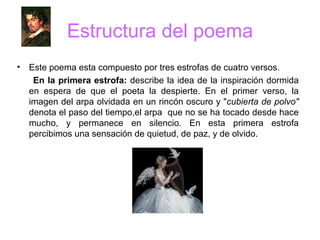 Estructura del poema Este poema esta compuesto por tres estrofas de cuatro versos. En la primera estrofa:  describe la idea de la inspiración dormida en espera de que el poeta la despierte. En el primer verso, la imagen del arpa olvidada en un rincón oscuro y " cubierta de polvo"  denota el paso del tiempo,el arpa  que no se ha tocado desde hace mucho, y permanece en silencio .  En esta primera estrofa percibimos una sensación de quietud, de paz, y de olvido. 