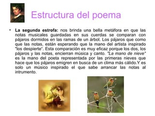 Estructura del poema  La segunda estrofa:  nos brinda una bella metáfora en que las notas musicales guardadas en sus cuerdas se comparan con pájaros dormidos en las ramas de un árbol. Los pájaros que como que las notas, están esperando que la mano del artista inspirado "los despierte“. Esta comparación   es muy eficaz porque los dos, los pájaros y las notas, encierran música y canto . "La mano de nieve"  es la mano del poeta representada por las primeras nieves que hace que los pájaros emigren en busca de un clima más cálido.Y es solo un músico inspirado el que sabe arrancar las notas al intrumento. 