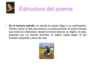 Estructura del poema En la tercera estrofa:  en donde la acción llega a su culminación. Vemos como la idea del poema va evolucionando al mismo tiempo que crece en intensidad, desde la inercia total de un objeto; el arpa, pasando por un animal dormido; el pájaro hasta llegar al ser humano despierto y lleno de vida. 