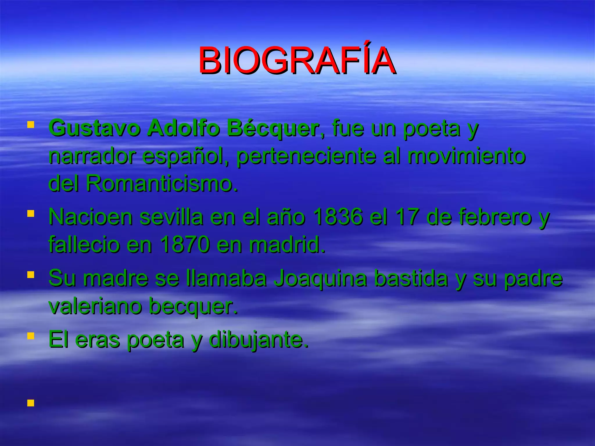 BIOGRAFÍA
Gustavo Adolfo Bécquer, fue un poeta y
narrador español, perteneciente al movimiento
del Romanticismo.
Nacioen sevilla en el año 1836 el 17 de febrero y
fallecio en 1870 en madrid.
Su madre se llamaba Joaquina bastida y su padre
valeriano becquer.
El eras poeta y dibujante.
