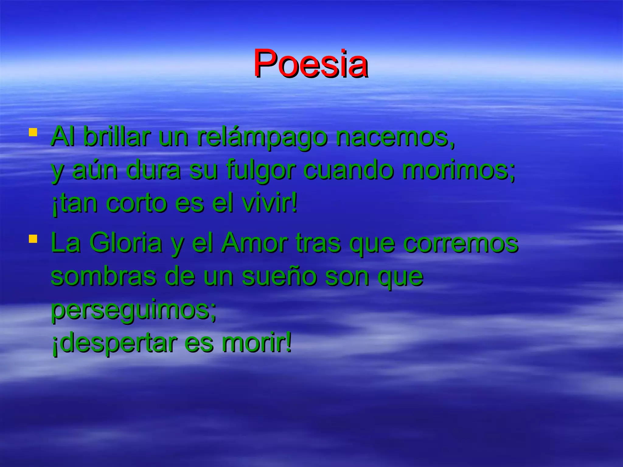 Poesia
Al brillar un relámpago nacemos,
y aún dura su fulgor cuando morimos;
¡tan corto es el vivir!
La Gloria y el Amor tras que corremos
sombras de un sueño son que
perseguimos;
¡despertar es morir!