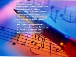 I
Yo sé un himno gigante y extraño
que anuncia en la noche del alma una aurora,
y estas páginas son de ese himno
cadencias que el aire dilata en las sombras.
Yo quisiera escribirle, del hombre
domando el rebelde, mezquino idioma,
con palabras que fuesen a un tiempo
suspiros y risas, colores y notas.
Pero en vano es luchar; que no hay cifra
capaz de encerrarle; y apenas, ¡oh, hermosa!,
si, teniendo en mis manos las tuyas,
pudiera, al oído, cantártelo a solas.

 