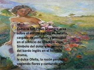 VI
Como la brisa que la sangre orea
sobre el oscuro campo de batalla,
cargada de perfumes y armonías
en el silencio de la noche vaga,
Símbolo del dolor y la ternura,
del bardo inglés en el horrible
drama,
la dulce Ofelia, la razón perdida,
cogiendo flores y cantando pasa.

 