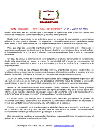 ISSN 1988-6047            DEP. LEGAL: GR 2922/2007 Nº 18 – MAYO DE 2009
niveles esperados. De ahí también que la estrategia de aprendizaje más potenciada desde este
enfoque se corresponda con la memorización y recuerdo de lo aprendido.

   Desde aquí el aprendizaje no se entendería como un proceso de acumulación y memorización
arbitraria de conocimientos, sino como un proceso de construcción que el alumno ha de llevar a cabo
en su mente, a partir de la información que proporciona el profesor a través de sus explicaciones.

    Para que algo sea aprendido significativamente, el nuevo conocimiento debe relacionarse o
conectarse con el conocimiento del que ya se dispone, de ahí la importancia que tiene para el profesor
el diagnóstico inicial de lo que sabe el alumno, como marco previo para llevar a cabo su proceso de
enseñanza.

    Sin dejar de adoptar la transmisión del saber del profesor al alumno como fuente del conocimiento,
desde esta perspectiva se asume al menos la complejidad del proceso de estructuración del
conocimiento por parte de los alumnos y la importancia que tiene su implicación y compromiso a lo
largo del proceso.

   Asimismo, dentro de los enfoques llamados “activos”, encontramos diversas posibilidades, en
función de cómo se interpreten los mecanismos de acceso al conocimiento sobre el mundo y a la hora
de entender también qué tipo de actividades son las que mejor nos permiten este acceso.

    Así, de una parte, hemos de considerar las aportaciones de la pedagogía moderna de principios del
siglo XX, que abrieron en su momento una perspectiva totalmente nueva de concebir la educación,
centrándola en el alumno y en su actividad e interacción con el medio como elementos esenciales.

    Hemos de citar necesariamente aquí a autores como Dewey, Montessori, Decroly, Freire, y un largo
etcétera, que introdujeron estrategias esenciales con repercusión todavía hoy en la escuela actual. Nos
referimos a las nuevas perspectivas abiertas por enfoques de enseñanza como el de “la escuela activa”,
el de “enseñanza a través de proyectos”, o los basados en “centros de interés”.

    La escuela activa, por ejemplo, sitúa al alumno como verdadero protagonista del proceso de
enseñanza-aprendizaje, considerando que solamente su participación comprometida en el proceso le
llevará a un verdadero desarrollo integral y a su participación en la sociedad.

   En este concepto están implícitos dos aspectos: el de la información o instrucción académica, y el
de la formación en hábitos y actitudes con base en una escala de valores, fundamentándose
esencialmente en el trabajo de los alumnos guiados por el maestro.

   Son ellos quienes investigan y procesan la información, responsabilizándose conjuntamente con el
profesor en el proceso de enseñanza-aprendizaje.


            C/ Recogidas Nº 45 - 6ºA 18005 Granada csifrevistad@gmail.com                            3
 