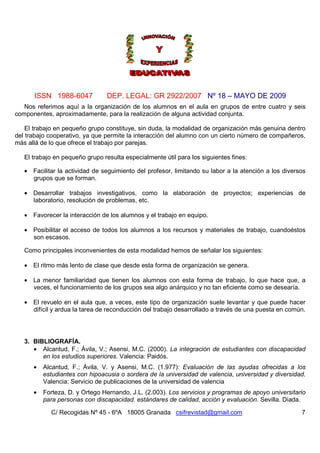ISSN 1988-6047             DEP. LEGAL: GR 2922/2007 Nº 18 – MAYO DE 2009
   Nos referimos aquí a la organización de los alumnos en el aula en grupos de entre cuatro y seis
componentes, aproximadamente, para la realización de alguna actividad conjunta.

    El trabajo en pequeño grupo constituye, sin duda, la modalidad de organización más genuina dentro
del trabajo cooperativo, ya que permite la interacción del alumno con un cierto número de compañeros,
más allá de lo que ofrece el trabajo por parejas.

   El trabajo en pequeño grupo resulta especialmente útil para los siguientes fines:

   • Facilitar la actividad de seguimiento del profesor, limitando su labor a la atención a los diversos
     grupos que se forman.

   • Desarrollar trabajos investigativos, como la elaboración de proyectos; experiencias de
     laboratorio, resolución de problemas, etc.

   • Favorecer la interacción de los alumnos y el trabajo en equipo.

   • Posibilitar el acceso de todos los alumnos a los recursos y materiales de trabajo, cuandoéstos
     son escasos.

   Como principales inconvenientes de esta modalidad hemos de señalar los siguientes:

   • El ritmo más lento de clase que desde esta forma de organización se genera.

   • La menor familiaridad que tienen los alumnos con esta forma de trabajo, lo que hace que, a
     veces, el funcionamiento de los grupos sea algo anárquico y no tan eficiente como se desearía.

   • El revuelo en el aula que, a veces, este tipo de organización suele levantar y que puede hacer
     difícil y ardua la tarea de reconducción del trabajo desarrollado a través de una puesta en común.




   3. BIBLIOGRAFÍA.
      • Alcantud, F.; Ávila, V.; Asensi, M.C. (2000). La integración de estudiantes con discapacidad
         en los estudios superiores. Valencia: Paidós.
      •   Alcantud, F.; Ávila, V. y Asensi, M.C. (1.977): Evaluación de las ayudas ofrecidas a los
          estudiantes con hipoacusia o sordera de la universidad de valencia, universidad y diversidad.
          Valencia: Servicio de publicaciones de la universidad de valencia
      •   Forteza, D. y Ortego Hernando, J.L. (2.003). Los servicios y programas de apoyo universitario
          para personas con discapacidad. estándares de calidad, acción y evaluación. Sevilla. Diada.

            C/ Recogidas Nº 45 - 6ºA 18005 Granada csifrevistad@gmail.com                             7
 