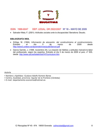 ISSN 1988-6047            DEP. LEGAL: GR 2922/2007 Nº 18 – MAYO DE 2009
      •   Salvador Mata, F. (2001): Actitudes sociales ante la discapacidad. Barcelona: Deusto.


      BIBLIOGRAFÍA WEB.
      •   Zúñiga, M. (1994). Información de educación. del constructivismo al construccionismo.
          Extraido       el       día       5      de         marzo   de      2009       desde
          http://www3.unileon.es/dp/amide/inves/publi/Servori.pdf
      •   García Garrido, J. (1998, noviembre 24). La creación de hábitos y actitudes marcará la labor
          del profesorado, según los expertos. Extraido el día 5 de marzo de 2009 el país. nº 935.
          desde http://www.rpd.es/boletin/bol147/curriculum.htm




Autoría
 Nombre y Apellidos: Gustavo-Adolfo Romero Barea
 Centro, localidad, provincia: Aguilar de la Frontera (Córdoba)
 E-mail: departamento-economia@hotmail.es




            C/ Recogidas Nº 45 - 6ºA 18005 Granada csifrevistad@gmail.com                           8
 
