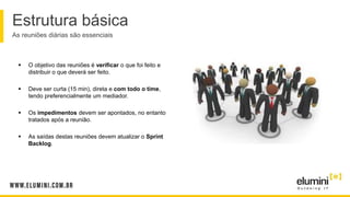 Estrutura básica
As reuniões diárias são essenciais
 O objetivo das reuniões é verificar o que foi feito e
distribuir o que deverá ser feito.
 Deve ser curta (15 min), direta e com todo o time,
tendo preferencialmente um mediador.
 Os impedimentos devem ser apontados, no entanto
tratados após a reunião.
 As saídas destas reuniões devem atualizar o Sprint
Backlog.
 