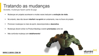 Tratando as mudanças
Acredite, mudanças fazem parte do jogo
 Mudanças em projetos acontecem e muitas vezes traduzem a evolução da visão.
 No entanto, elas não devem interferir na sprint em andamento, mas no futuro do projeto.
 Promover mudanças no meio da sprint, descompromete e desmotiva.
 Mudanças devem entrar no Product Backlog e serem priorizadas como tal.
 Não confunda mudança com detalhamento!
 