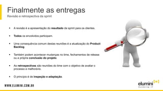 Finalmente as entregas
Revisão e retrospectiva da sprint
 A revisão é a apresentação do resultado da sprint para os clientes.
 Todos os envolvidos participam.
 Uma consequência comum destas reuniões é a atualização do Product
Backlog.
 Também podem acontecer mudanças no time, fechamentos de release
ou a própria conclusão do projeto.
 As retrospectivas são reuniões do time com o objetivo de avaliar o
processo e melhorá-lo.
 O princípio é de inspeção e adaptação.
 