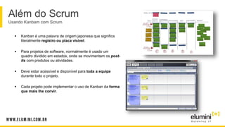 Além do Scrum
Usando Kanbam com Scrum
 Kanban é uma palavra de origem japonesa que significa
literalmente registro ou placa visível.
 Para projetos de software, normalmente é usado um
quadro dividido em estados, onde se movimentam os post-
its com produtos ou atividades.
 Deve estar acessível e disponível para toda a equipe
durante todo o projeto.
 Cada projeto pode implementar o uso de Kanban da forma
que mais lhe convir.
 