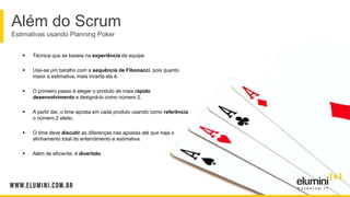 Além do Scrum
Estimativas usando Planning Poker
 Técnica que se baseia na experiência da equipe.
 Usa-se um baralho com a sequência de Fibonacci, pois quanto
maior a estimativa, mais incerta ela é.
 O primeiro passo é eleger o produto de mais rápido
desenvolvimento e designá-lo como número 2.
 A partir daí, o time aposta em cada produto usando como referência
o número 2 eleito.
 O time deve discutir as diferenças nas apostas até que haja o
alinhamento total do entendimento e estimativa.
 Além de eficiente, é divertido.
 