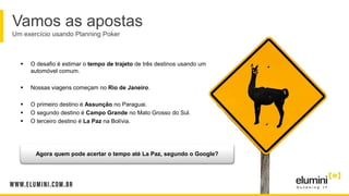 Vamos as apostas
Um exercício usando Planning Poker
 O desafio é estimar o tempo de trajeto de três destinos usando um
automóvel comum.
 Nossas viagens começam no Rio de Janeiro.
 O primeiro destino é Assunção no Paraguai.
 O segundo destino é Campo Grande no Mato Grosso do Sul.
 O terceiro destino é La Paz na Bolívia.
Agora quem pode acertar o tempo até La Paz, segundo o Google?
 