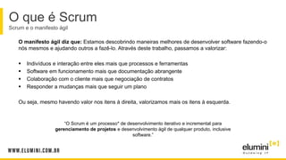 O manifesto ágil diz que: Estamos descobrindo maneiras melhores de desenvolver software fazendo-o
nós mesmos e ajudando outros a fazê-lo. Através deste trabalho, passamos a valorizar:
 Indivíduos e interação entre eles mais que processos e ferramentas
 Software em funcionamento mais que documentação abrangente
 Colaboração com o cliente mais que negociação de contratos
 Responder a mudanças mais que seguir um plano
Ou seja, mesmo havendo valor nos itens à direita, valorizamos mais os itens à esquerda.
O que é Scrum
Scrum e o manifesto ágil
“O Scrum é um processo* de desenvolvimento iterativo e incremental para
gerenciamento de projetos e desenvolvimento ágil de qualquer produto, inclusive
software.”
 