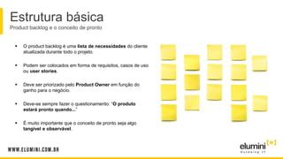 Estrutura básica
Product backlog e o conceito de pronto
 O product backlog é uma lista de necessidades do cliente
atualizada durante todo o projeto.
 Podem ser colocados em forma de requisitos, casos de uso
ou user stories.
 Deve ser priorizado pelo Product Owner em função do
ganho para o negócio.
 Deve-se sempre fazer o questionamento: “O produto
estará pronto quando...”
 É muito importante que o conceito de pronto seja algo
tangível e observável.
 