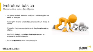 Estrutura básica
Planejamento da sprint e Sprint Backlog
 As sprints deve ter tamanhos fixos (2 a 4 semanas) para dar
ritmo as entregas.
 Cada sprint deve ter uma meta que represente um desejo do
cliente.
 O objetivo é entregar constantemente algo de valor real ao
cliente.
 Um Sprint Backlog é uma lista de atividades para se
entregar os produtos da sprint.
 O uso de Kanban é muito bem vindo aqui!
 