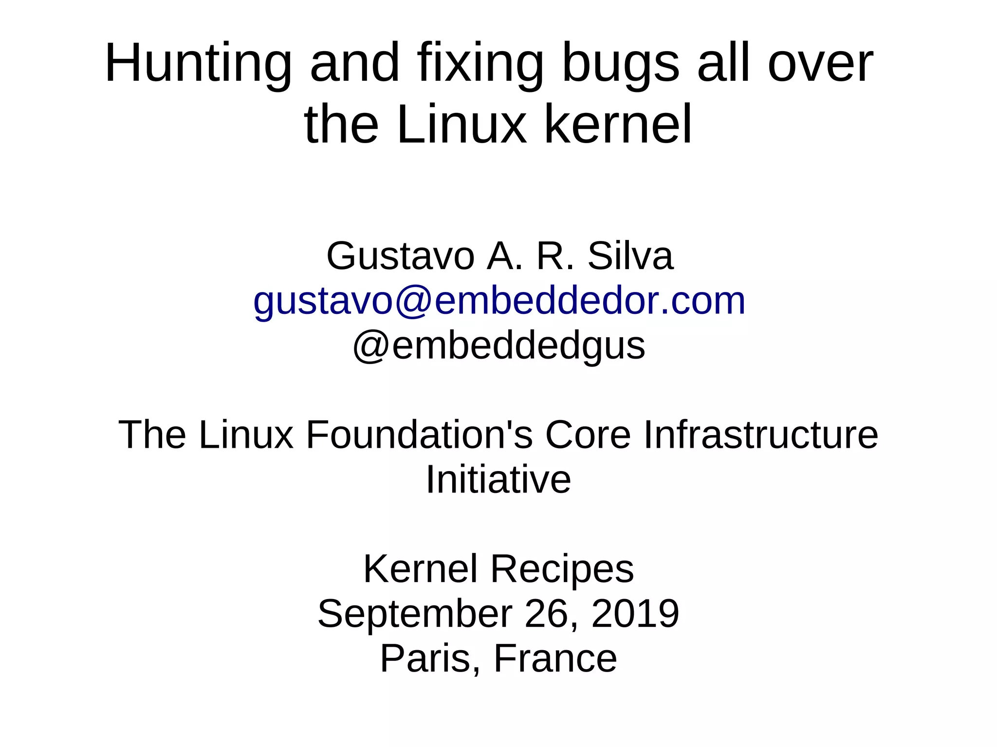 Hunting and fixing bugs all over
the Linux kernel
Gustavo A. R. Silva
gustavo@embeddedor.com
@embeddedgus
The Linux Foundation's Core Infrastructure
Initiative
Kernel Recipes
September 26, 2019
Paris, France
 