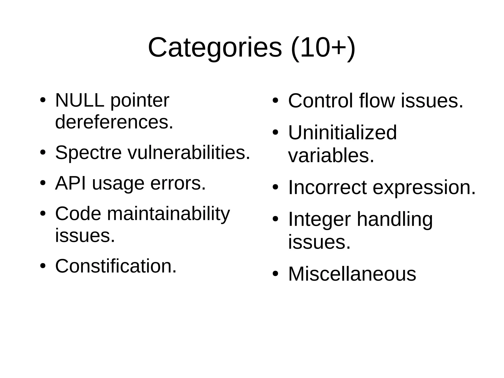 Categories (10+)
●
NULL pointer
dereferences.
●
Spectre vulnerabilities.
●
API usage errors.
● Code maintainability
issues.
●
Constification.
●
Control flow issues.
● Uninitialized
variables.
● Incorrect expression.
●
Integer handling
issues.
● Miscellaneous
 
