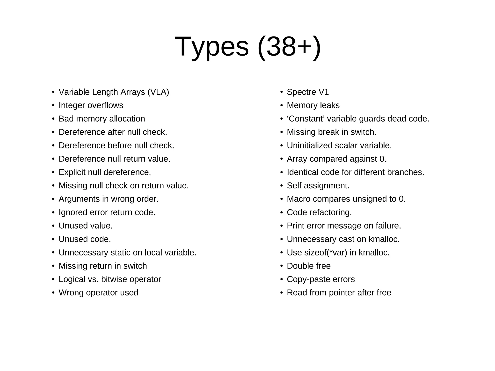Types (38+)
●
Variable Length Arrays (VLA)
● Integer overflows
● Bad memory allocation
● Dereference after null check.
● Dereference before null check.
● Dereference null return value.
● Explicit null dereference.
● Missing null check on return value.
● Arguments in wrong order.
● Ignored error return code.
● Unused value.
● Unused code.
●
Unnecessary static on local variable.
● Missing return in switch
● Logical vs. bitwise operator
● Wrong operator used
●
Spectre V1
● Memory leaks
● ‘Constant’ variable guards dead code.
● Missing break in switch.
● Uninitialized scalar variable.
● Array compared against 0.
● Identical code for different branches.
● Self assignment.
● Macro compares unsigned to 0.
● Code refactoring.
● Print error message on failure.
● Unnecessary cast on kmalloc.
●
Use sizeof(*var) in kmalloc.
● Double free
● Copy-paste errors
● Read from pointer after free
 