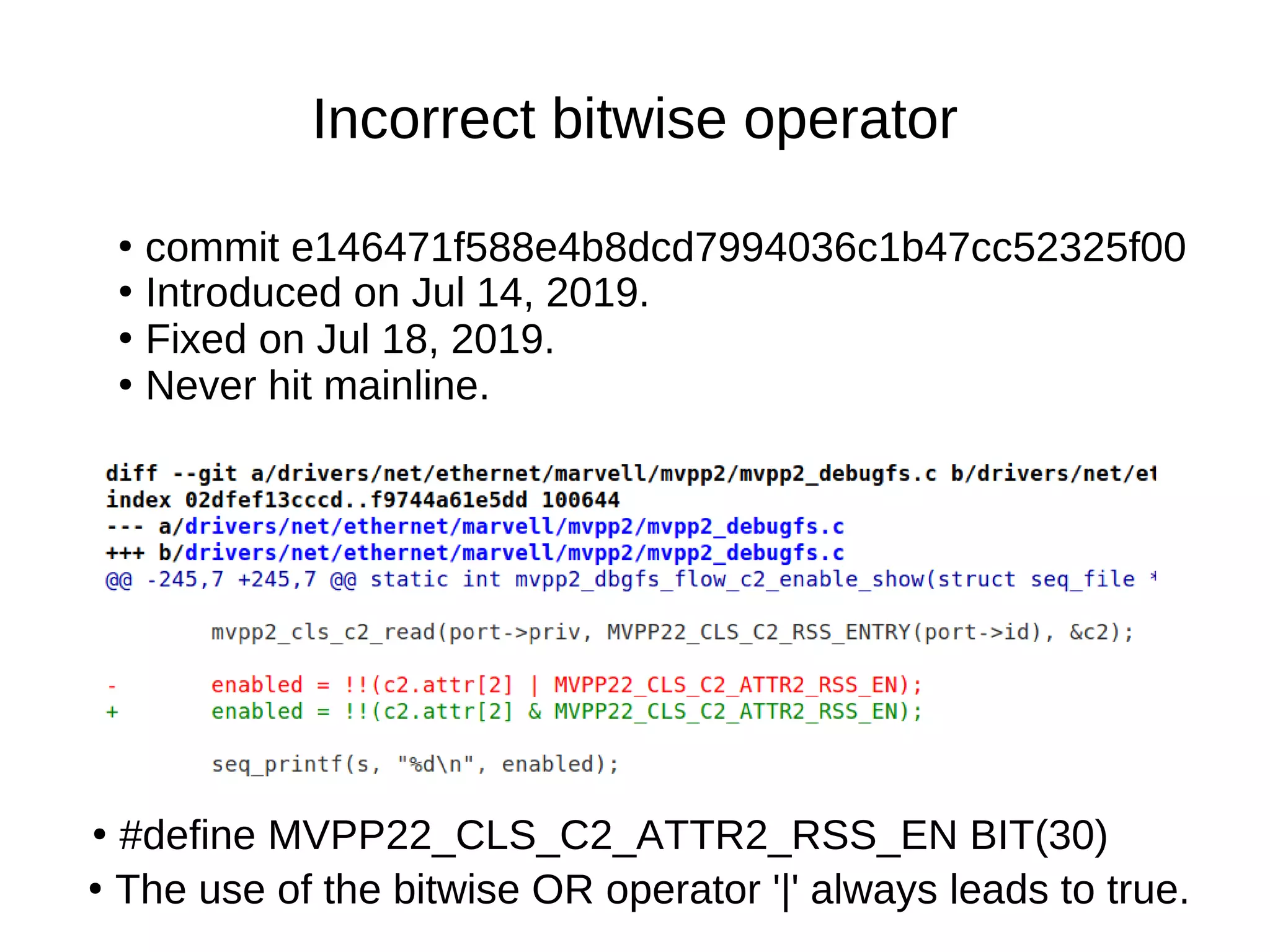Incorrect bitwise operator
●
#define MVPP22_CLS_C2_ATTR2_RSS_EN BIT(30)
●
commit e146471f588e4b8dcd7994036c1b47cc52325f00
●
Introduced on Jul 14, 2019.
●
Fixed on Jul 18, 2019.
●
Never hit mainline.
●
The use of the bitwise OR operator '|' always leads to true.
 