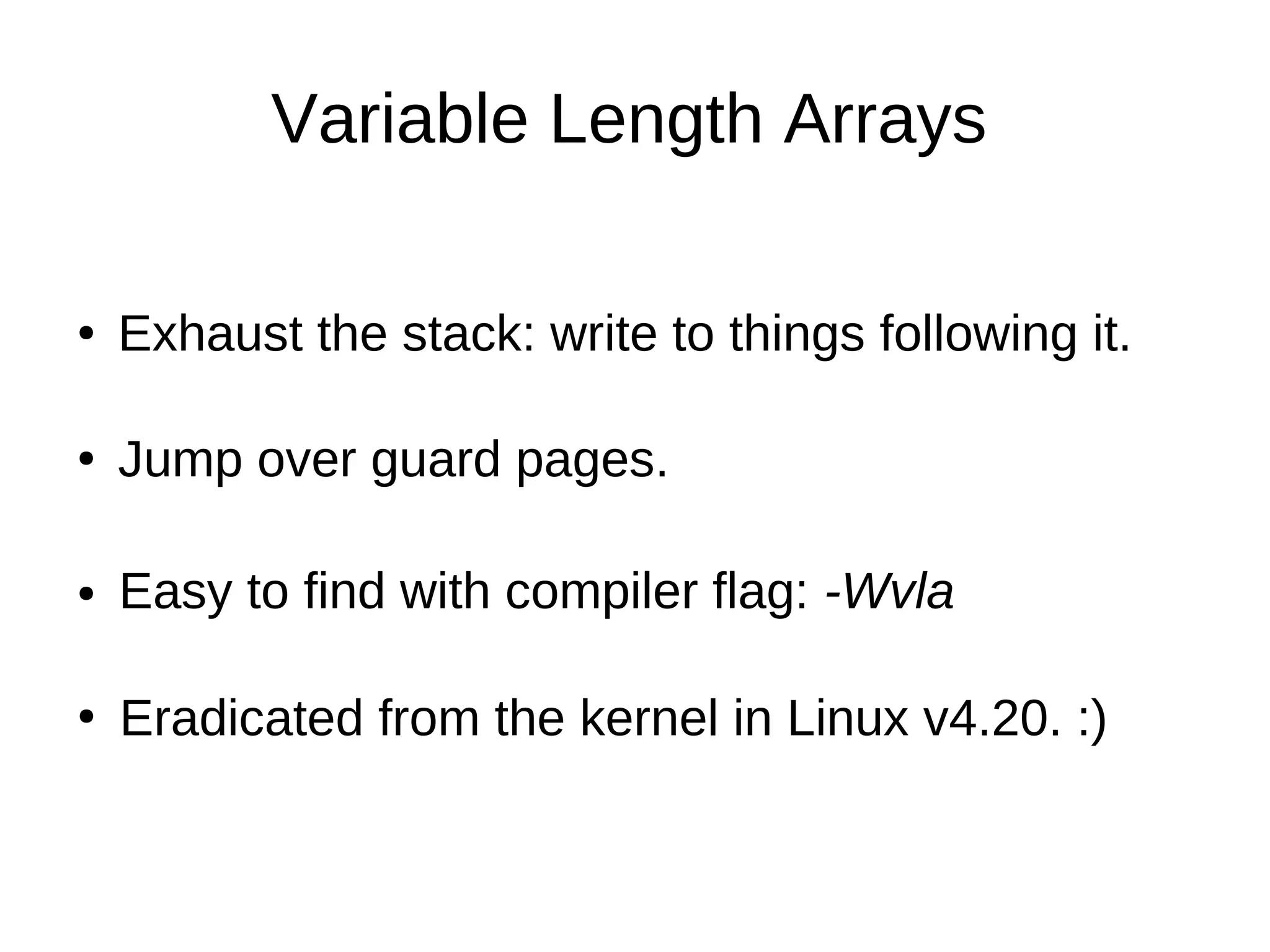 Variable Length Arrays
Exhaust the stack: write to things following it.●
Jump over guard pages.●
Easy to find with compiler flag: -Wvla●
Eradicated from the kernel in Linux v4.20. :)●
 