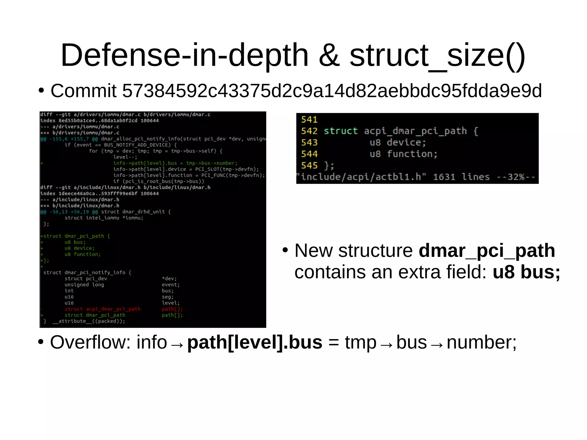 Defense-in-depth & struct_size()
●
Commit 57384592c43375d2c9a14d82aebbdc95fdda9e9d
●
New structure dmar_pci_path
contains an extra field: u8 bus;
●
Overflow: info→path[level].bus = tmp→bus→number;
 