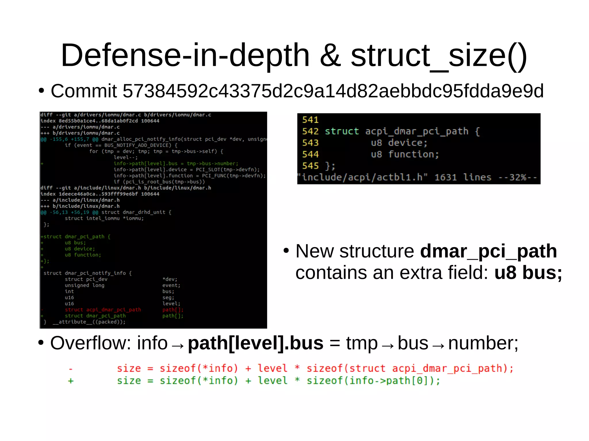 Defense-in-depth & struct_size()
●
Commit 57384592c43375d2c9a14d82aebbdc95fdda9e9d
●
New structure dmar_pci_path
contains an extra field: u8 bus;
●
Overflow: info→path[level].bus = tmp→bus→number;
 