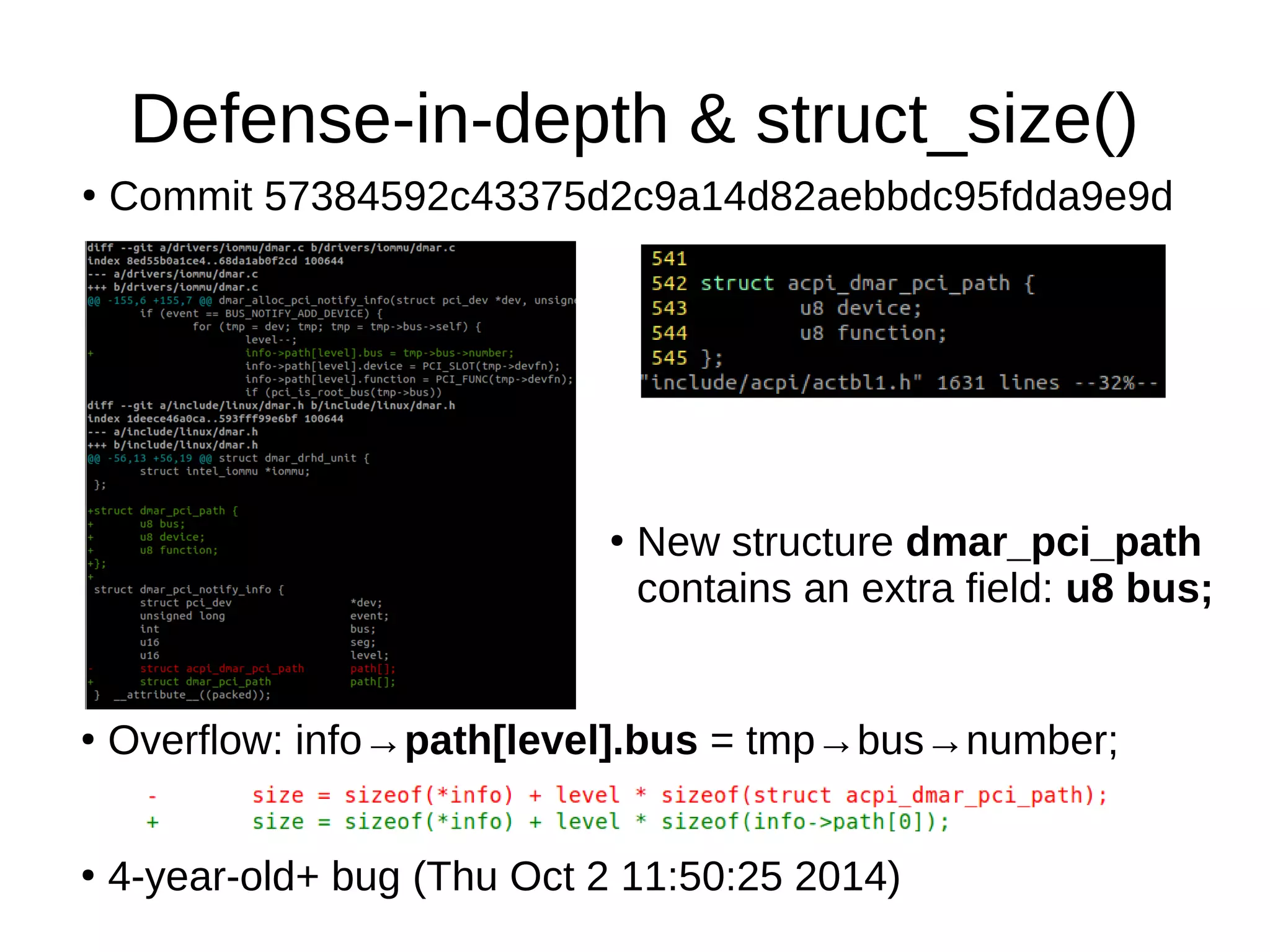 Defense-in-depth & struct_size()
●
Commit 57384592c43375d2c9a14d82aebbdc95fdda9e9d
●
New structure dmar_pci_path
contains an extra field: u8 bus;
●
Overflow: info→path[level].bus = tmp→bus→number;
●
4-year-old+ bug (Thu Oct 2 11:50:25 2014)
 