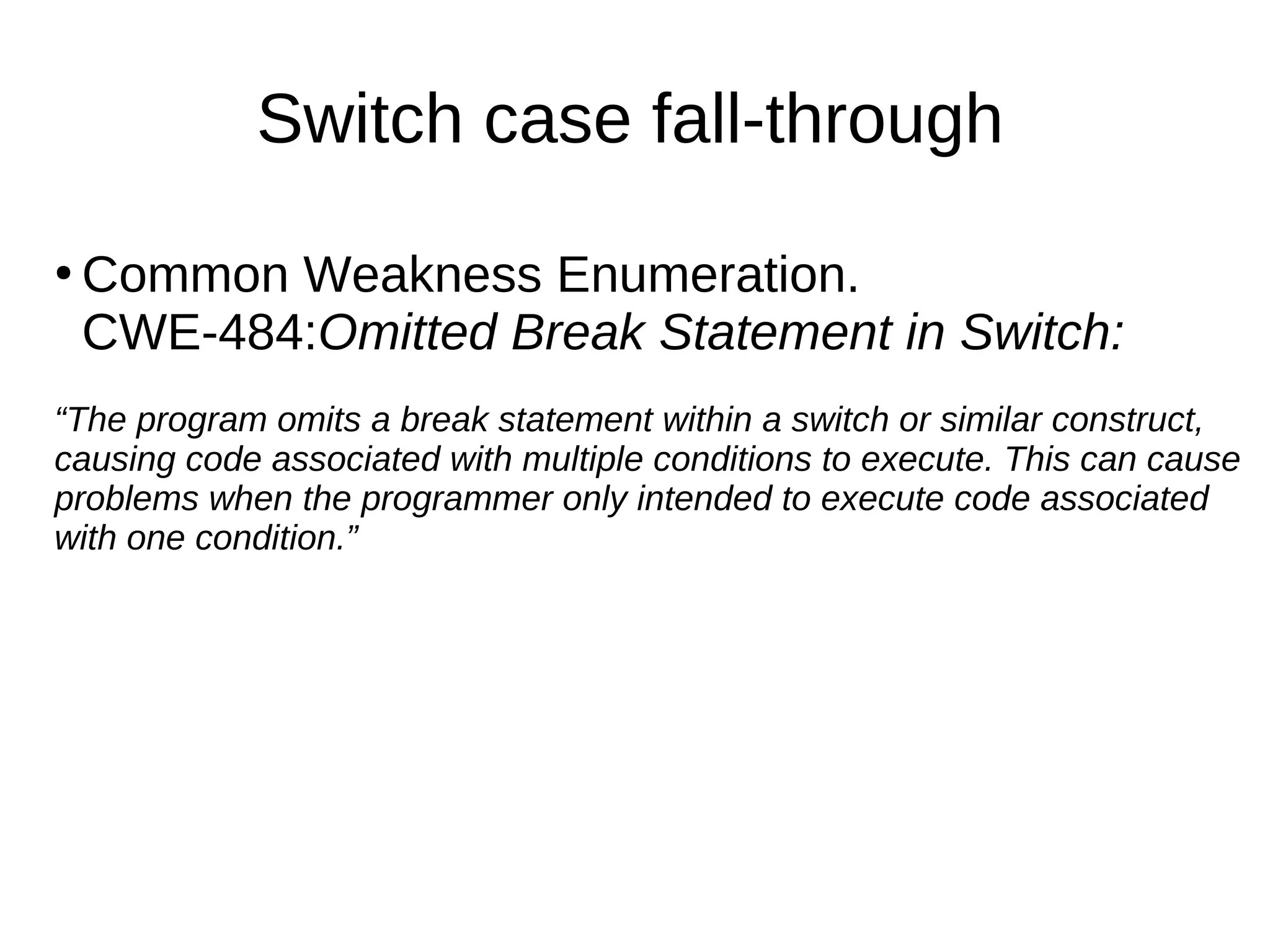 Switch case fall-through
●
Common Weakness Enumeration.
CWE-484:Omitted Break Statement in Switch:
“The program omits a break statement within a switch or similar construct,
causing code associated with multiple conditions to execute. This can cause
problems when the programmer only intended to execute code associated
with one condition.”
 