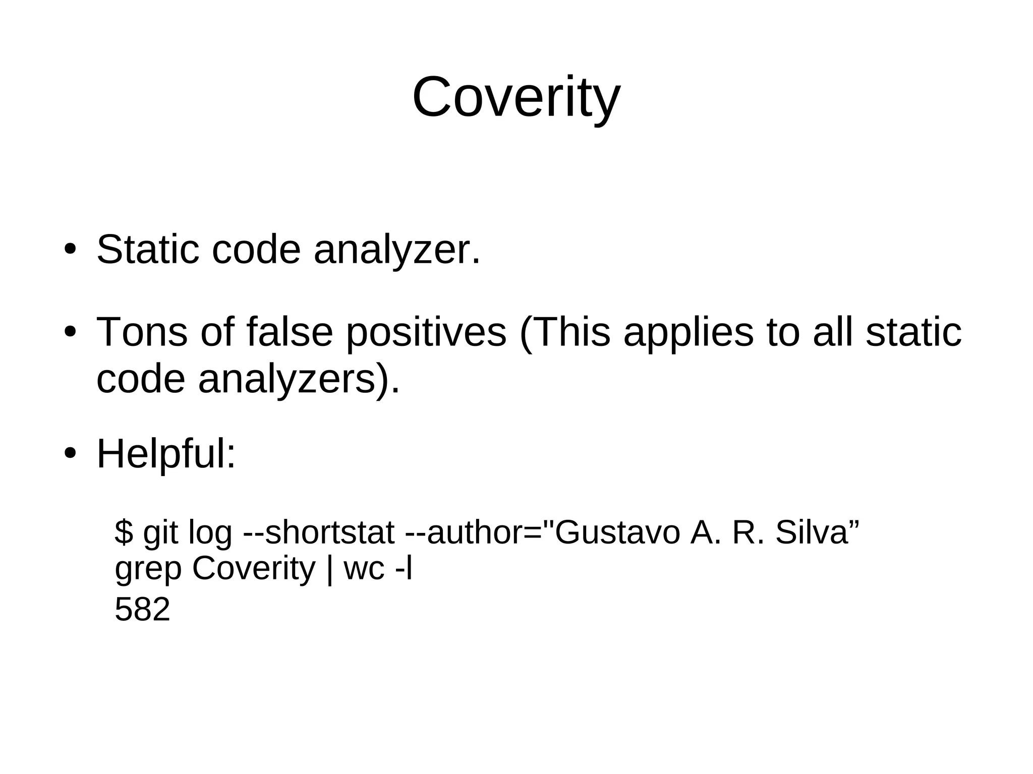 Coverity
● Static code analyzer.
●
Tons of false positives (This applies to all static
code analyzers).
Helpful:
●
$ git log --shortstat --author="Gustavo A. R. Silva”
grep Coverity | wc -l
582
 