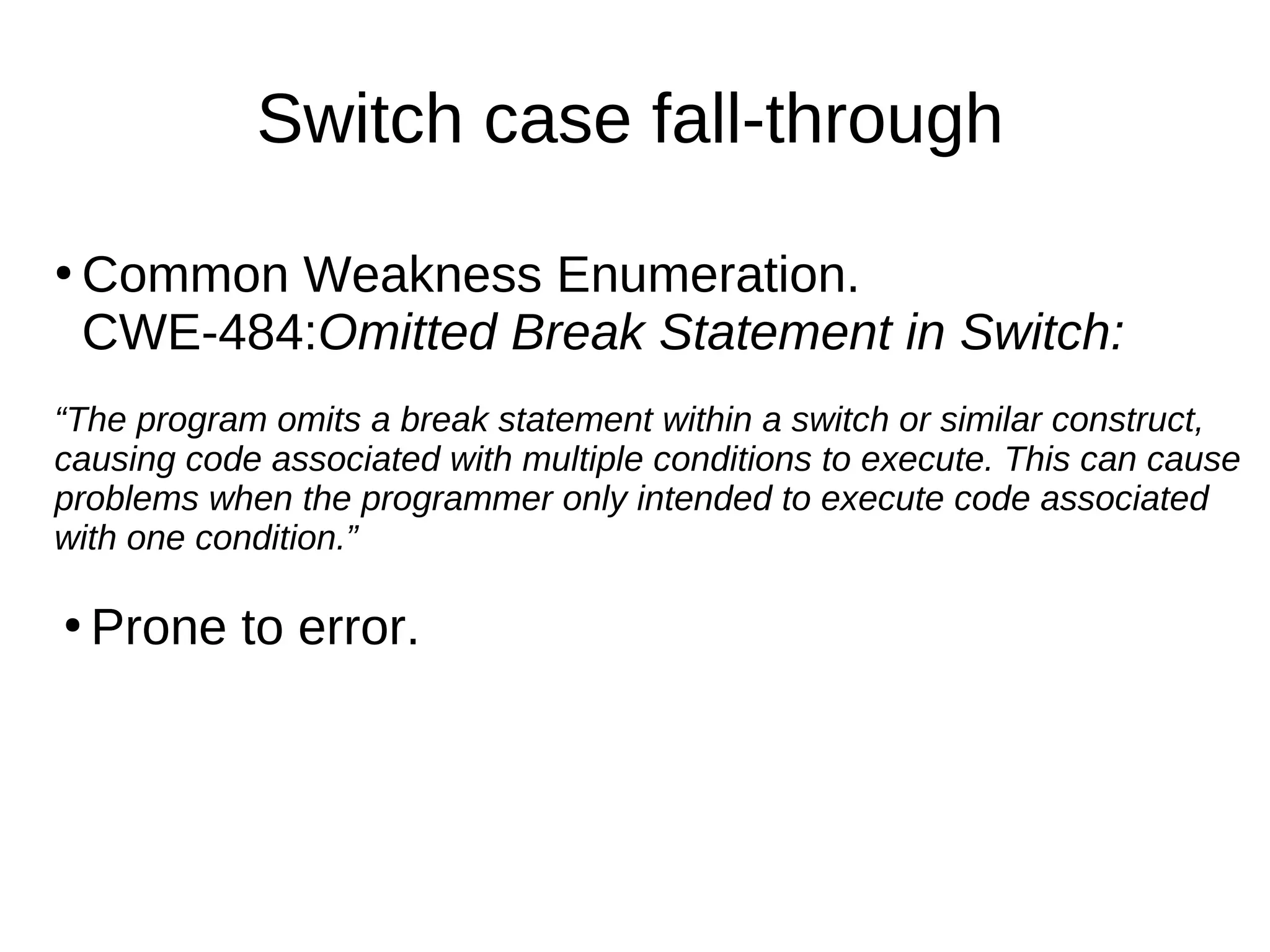 Switch case fall-through
●
Common Weakness Enumeration.
CWE-484:Omitted Break Statement in Switch:
“The program omits a break statement within a switch or similar construct,
causing code associated with multiple conditions to execute. This can cause
problems when the programmer only intended to execute code associated
with one condition.”
●
Prone to error.
 