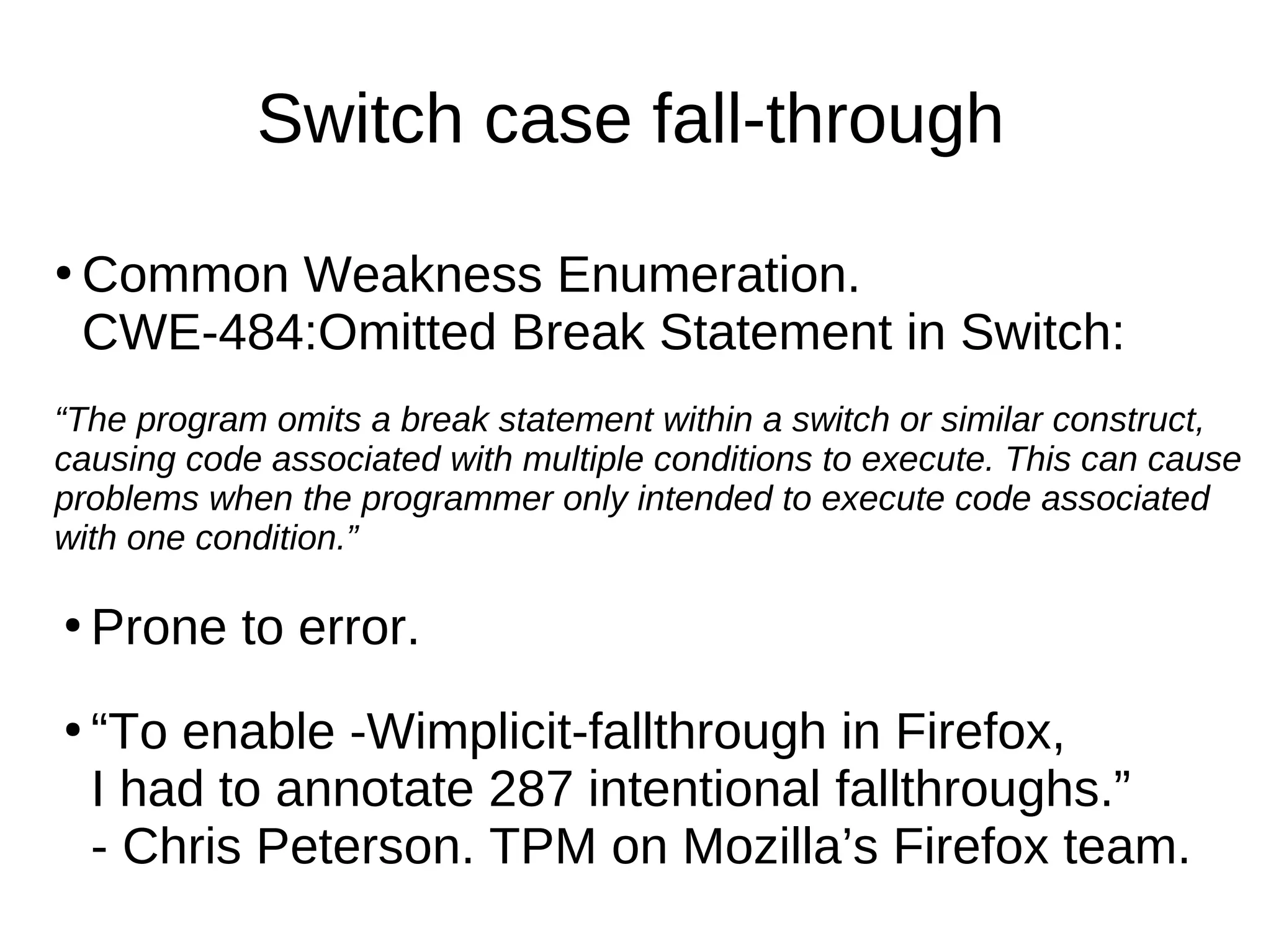 Switch case fall-through
●
Common Weakness Enumeration.
CWE-484:Omitted Break Statement in Switch:
“The program omits a break statement within a switch or similar construct,
causing code associated with multiple conditions to execute. This can cause
problems when the programmer only intended to execute code associated
with one condition.”
●
Prone to error.
●
“To enable -Wimplicit-fallthrough in Firefox,
I had to annotate 287 intentional fallthroughs.”
- Chris Peterson. TPM on Mozilla’s Firefox team.
 