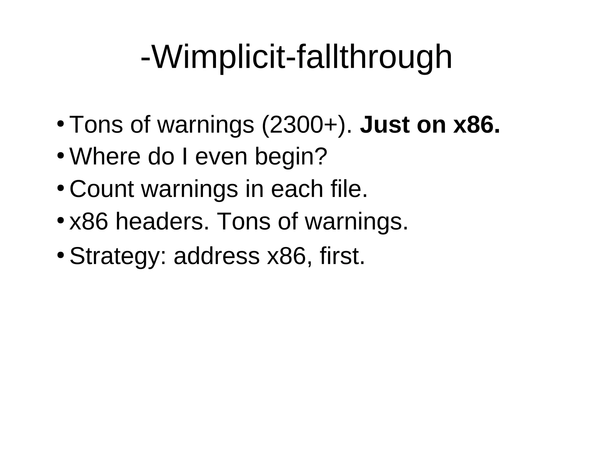 -Wimplicit-fallthrough
●
Tons of warnings (2300+). Just on x86.
●
Where do I even begin?
●
Count warnings in each file.
●
●
Strategy: address x86, first.
x86 headers. Tons of warnings.
 
