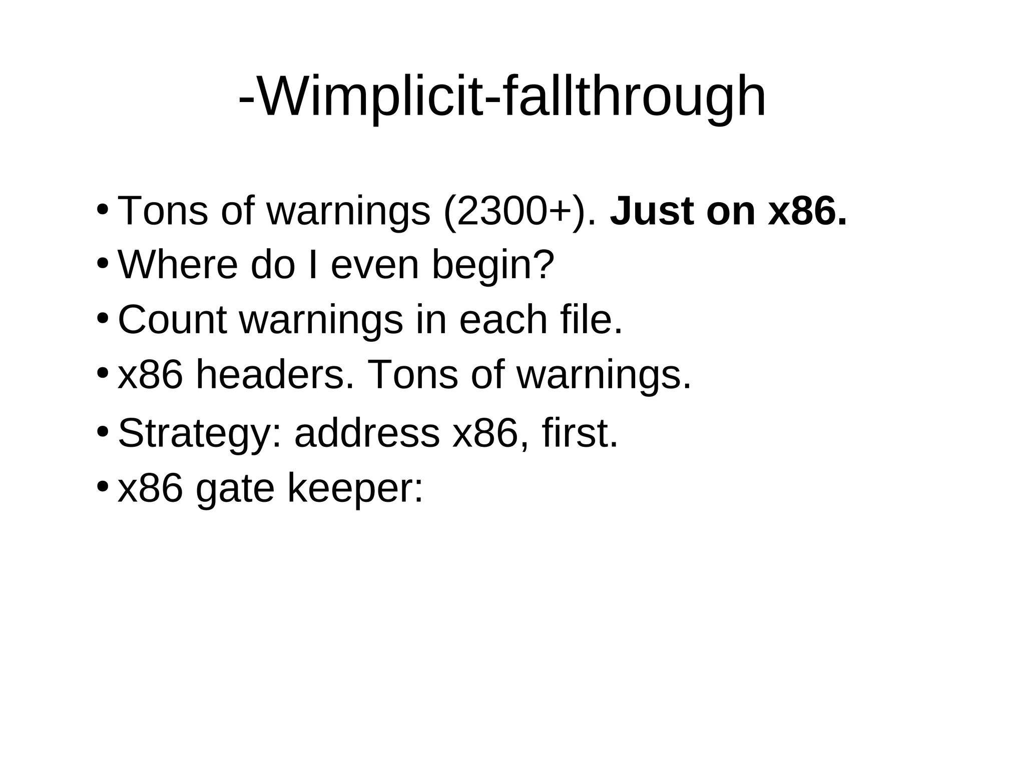 -Wimplicit-fallthrough
●
Tons of warnings (2300+). Just on x86.
●
Where do I even begin?
●
Count warnings in each file.
●
●
Strategy: address x86, first.
●
x86 gate keeper:
x86 headers. Tons of warnings.
 