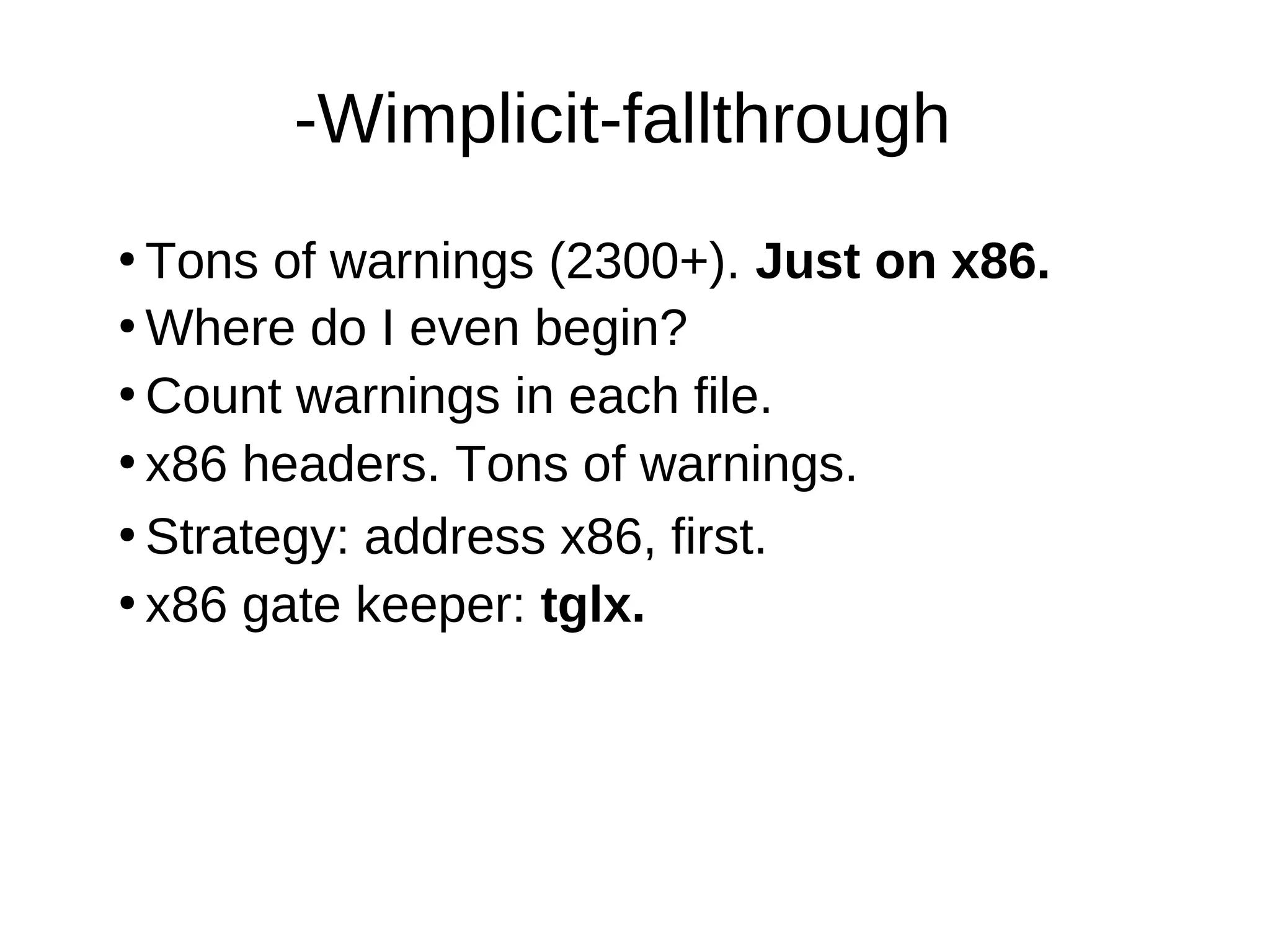 -Wimplicit-fallthrough
●
Tons of warnings (2300+). Just on x86.
●
Where do I even begin?
●
Count warnings in each file.
●
●
Strategy: address x86, first.
●
x86 gate keeper: tglx.
x86 headers. Tons of warnings.
 